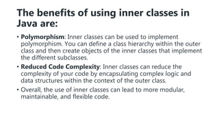 The benefits of using inner classes in
Java are:
• Polymorphism: Inner classes can be used to implement
polymorphism. You can define a class hierarchy within the outer
class and then create objects of the inner classes that implement
the different subclasses.
• Reduced Code Complexity: Inner classes can reduce the
complexity of your code by encapsulating complex logic and
data structures within the context of the outer class.
• Overall, the use of inner classes can lead to more modular,
maintainable, and flexible code.
 