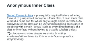 Anonymous Inner Class
Nested Classes in Java is prerequisite required before adhering
forward to grasp about anonymous Inner class. It is an inner class
without a name and for which only a single object is created. An
anonymous inner class can be useful when making an instance of
an object with certain “extras” such as overriding methods of a
class or interface, without having to actually subclass a class.
Tip: Anonymous inner classes are useful in writing
implementation classes for listener interfaces in graphics
programming.
 