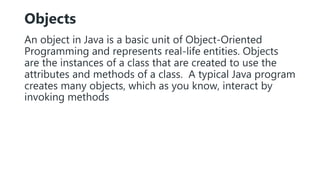 Objects
An object in Java is a basic unit of Object-Oriented
Programming and represents real-life entities. Objects
are the instances of a class that are created to use the
attributes and methods of a class. A typical Java program
creates many objects, which as you know, interact by
invoking methods
 