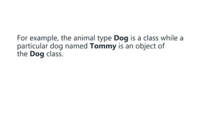 For example, the animal type Dog is a class while a
particular dog named Tommy is an object of
the Dog class.
 