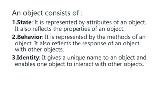 An object consists of :
1.State: It is represented by attributes of an object.
It also reflects the properties of an object.
2.Behavior: It is represented by the methods of an
object. It also reflects the response of an object
with other objects.
3.Identity: It gives a unique name to an object and
enables one object to interact with other objects.
 