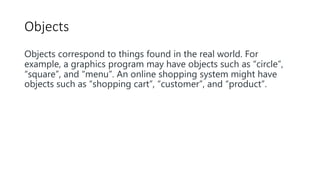 Objects
Objects correspond to things found in the real world. For
example, a graphics program may have objects such as “circle”,
“square”, and “menu”. An online shopping system might have
objects such as “shopping cart”, “customer”, and “product”.
 