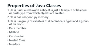 Properties of Java Classes
1.Class is not a real-world entity. It is just a template or blueprint
or prototype from which objects are created.
2.Class does not occupy memory.
3.Class is a group of variables of different data types and a group
of methods.
• Data member
• Method
• Constructor
• Nested Class
• Interface
 
