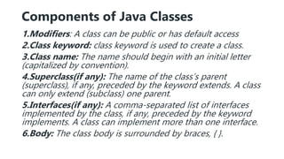 Components of Java Classes
1.Modifiers: A class can be public or has default access
2.Class keyword: class keyword is used to create a class.
3.Class name: The name should begin with an initial letter
(capitalized by convention).
4.Superclass(if any): The name of the class’s parent
(superclass), if any, preceded by the keyword extends. A class
can only extend (subclass) one parent.
5.Interfaces(if any): A comma-separated list of interfaces
implemented by the class, if any, preceded by the keyword
implements. A class can implement more than one interface.
6.Body: The class body is surrounded by braces, { }.
 