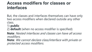 Access modifiers for classes or
interfaces
But, the classes and interfaces themselves can have only
two access modifiers when declared outside any other
class.
1) public
2) default (when no access modifier is specified)
Note: Nested interfaces and classes can have all access
modifiers.
Note: We cannot declare class/interface with private or
protected access modifiers.
 