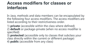 Access modifiers for classes or
interfaces
In Java, methods and data members can be encapsulated by
the following four access modifiers. The access modifiers are
listed according to their restrictiveness order.
1) private (accessible within the class where defined)
2) default or package-private (when no access modifier is
specified)
3) protected (accessible only to classes that subclass your
class directly within the current or different package)
4) public (accessible from any class)
 
