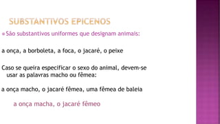 ⦿ São substantivos uniformes que designam animais:
a onça, a borboleta, a foca, o jacaré, o peixe
Caso se queira especificar o sexo do animal, devem-se
usar as palavras macho ou fêmea:
a onça macho, o jacaré fêmea, uma fêmea de baleia
a onça macha, o jacaré fêmeo
 