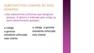⦿ São substantivos uniformes que designam
pessoas. O gênero é indicado pelo artigo ou
outro determinante qualquer.
o colega
o gerente
estudante esforçado
este cliente
a colega a gerente
estudante esforçada
esta cliente
 