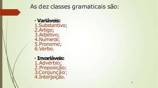 As dez classes gramaticais são:
• Variáveis:
1.Substantivo;
2.Artigo;
3.Adjetivo;
4.Numeral;
5.Pronome;
6.Verbo.
• Invariáveis:
1.Advérbio;
2.Preposição;
3.Conjunção;
4.Interjeição.
2
 