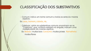 CLASSIFICAÇÃO DOS SUBSTANTIVOS
🠶 Comum:indica um nome comum a todos os seres da mesma
espécie.
Ex:casa, homem, cidade, rio.
🠶 Coletivos: entre os substantivos comuns encontram-se os
“Coletivos”, que, embora estejam no singular, indicam uma
multiplicidade da mesma espécie.
Ex:Boiada:muitos bois Cardume:muitos peixes Ramalhete:
muitasflores
 
