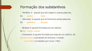 Formação dos substantivos
🠶 Primitivo: é aquele que dá origem a outras palavras.
Ex: pedra terra
🠶 Derivado: é aquele que se forma de outras palavras.
Ex: pedreira terreno
🠶 Simples:é aquele formado porum radical.
Ex:flor maçã couve
🠶 Composto: é aquele formado pormais de um radical. Ex:
banana-maçã (composto de banana +maçã)
couve-flor ( composto porcouve +flor)
 