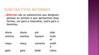 ⦿ Biformes são os substantivos que designam
pessoas ou animais e que apresentam duas
formas, um para o masculino, outra para o
feminino.
aluno aluna pai mãe
menino menina homem mulh
er
moço moça carneiro ovelh
a
gato gata bode cabra
 