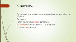 4. NUMERAL
É a palavra que se refere ao substantivo dando a ideia de
número.
Exemplos:
🠶Choveu durante quatro semanas.
🠶O terceiro aluno da fila era o maisalto.
🠶Comeu meia maçã.
 