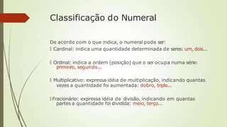 Classificação do Numeral
De acordo com o que indica, o numeral pode ser:
🠶 Cardinal: indica uma quantidade determinada de seres: um, dois...
🠶 Ordinal: indica a ordem (posição) que o ser ocupa numa série:
primeiro, segundo...
🠶 Multiplicativo: expressa idéia de multiplicação, indicando quantas
vezes a quantidade foi aumentada: dobro, triplo...
🠶 Fracionário: expressa idéia de divisão, indicando em quantas
partes a quantidade foi dividida: meio, terço...
 