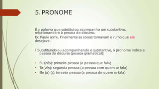 5. PRONOME
É a palavra que substitui ou acompanha um substantivo,
relacionando-o à pessoa do discurso.
Ex:Paulo sorriu. Finalmente as coisas tomavam o rumo que ele
desejava.
🠶 Substituindo ou acompanhando o substantivo, o pronome indica a
pessoa do discurso (pessoa gramatical):
• Eu (nós):primeira pessoa (a pessoa que fala)
• T
u (vós): segunda pessoa (a pessoa com quem se fala)
• Ele (a) (s): terceira pessoa (a pessoa de quem se fala)
 