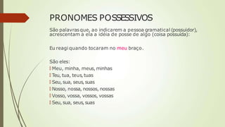 PRONOMES POSSESSIVOS
São palavrasque, ao indicarem a pessoa gramatical (possuidor),
acrescentam a ela a idéia de posse de algo (coisa possuída):
Eu reagi quando tocaram no meu braço.
São eles:
🠶 Meu, minha, meus, minhas
🠶 Teu, tua, teus,tuas
🠶 Seu, sua, seus, suas
🠶 Nosso, nossa, nossos, nossas
🠶 Vosso, vossa, vossos, vossas
🠶 Seu, sua, seus, suas
 