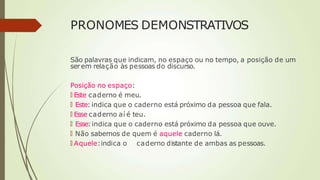 PRONOMES DEMONSTRATIVOS
São palavras que indicam, no espaço ou no tempo, a posição de um
serem relação às pessoas do discurso.
Posição no espaço:
🠶 Este caderno é meu.
🠶 Este: indica que o caderno está próximo da pessoa que fala.
🠶 Esse caderno aí é teu.
🠶 Esse: indica que o caderno está próximo da pessoa que ouve.
🠶 Não sabemos de quem é aquele caderno lá.
🠶 Aquele:indica o caderno distante de ambas as pessoas.
 