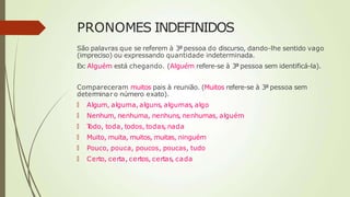 PRONOMES INDEFINIDOS
São palavras que se referem à 3ª pessoa do discurso, dando-lhe sentido vago
(impreciso) ou expressando quantidade indeterminada.
Ex:Alguém está chegando. (Alguém refere-se à 3ª pessoa sem identificá-la).
Compareceram muitos pais à reunião. (Muitos refere-se à 3ª pessoa sem
determinar o número exato).
🠶 Algum, alguma, alguns, algumas, algo
🠶 Nenhum, nenhuma, nenhuns, nenhumas, alguém
🠶 T
odo, toda, todos, todas, nada
🠶 Muito, muita, muitos, muitas, ninguém
🠶 Pouco, pouca, poucos, poucas, tudo
🠶 Certo, certa, certos, certas, cada
 