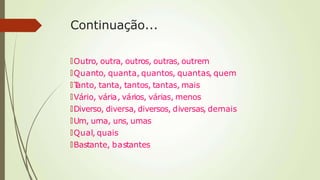 Continuação...
🠶Outro, outra, outros, outras, outrem
🠶Quanto, quanta, quantos, quantas, quem
🠶T
anto, tanta, tantos, tantas, mais
🠶Vário, vária, vários, várias, menos
🠶Diverso, diversa, diversos, diversas, demais
🠶Um, uma, uns, umas
🠶Qual, quais
🠶Bastante, bastantes
 