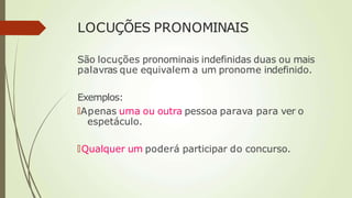 LOCUÇÕES PRONOMINAIS
São locuções pronominais indefinidas duas ou mais
palavras que equivalem a um pronome indefinido.
Exemplos:
🠶Apenas uma ou outra pessoa parava para ver o
espetáculo.
🠶Qualquer um poderá participar do concurso.
 