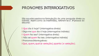 PRONOMES INTERROGATIVOS
São aquelesusadosna formulação de uma pergunta direta ou
indireta. Assim como os indefinidos, referem-se à 3ªpessoa do
discurso:
🠶 Que dia é hoje? (interrogativa direta)
🠶 Diga-me que dia é hoje.(interrogativa indireta)
🠶 Quem fez isso? (interrogativa direta)
🠶 Não sei quem fez isso. (interrogativa indireta)
🠶 PronomesInterrogativos:
🠶 Que, quem, qual (e variação), quanto ( e variação).
 