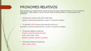 PRONOMES RELATIVOS
São aqueles que representam nomes já mencionados anteriormente e com os quais se
relacionam. Além disso, o nome mencionado anteriormente é o antecedente do
pronome.
🠶 Oslivros que estou lendo são muito bons.
Livros é o termo antecedente e que é o pronome relativo
🠶 O sobrado onde morava fora deixado pelo avô.
Sobrado é o termo antecedente e onde é o pronome relativo.
🠶 Pronomes relativos variáveis:
O qual, a qual os quais, as quais
Cujo, cuja, cujos, cujas
Quanto, quanta, quantos, quantas
🠶 Pronomes relativos invariáveis:
Que, quem, onde
 