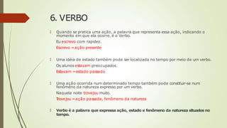 6. VERBO
🠶 Quando se pratica uma ação, a palavra que representa essa ação, indicando o
momento em que ela ocorre, é o Verbo.
Eu escrevo com rapidez.
Escrevo =ação presente
🠶 Uma idéia de estado também pode ser localizada no tempo por meio de um verbo.
Os alunosestavam preocupados.
Estavam =estado passado
🠶 Uma ação ocorrida num determinado tempo também pode constituir-se num
fenômeno da natureza expresso por um verbo.
Naquela noite trovejou muito.
T
rovejou =ação passada, fenômeno da natureza
🠶 Verbo é a palavra que expressa ação, estado e fenômeno da natureza situados no
tempo.
 