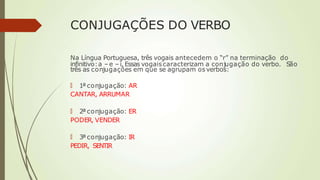 CONJUGAÇÕES DO VERBO
Na Língua Portuguesa, três vogais antecedem o “r” na terminação do
infinitivo:a –e –i. Essas vogaiscaracterizam a conjugação do verbo. São
três as conjugações em que se agrupam os verbos:
🠶 1ª conjugação: AR
CANTAR, ARRUMAR
🠶 2ª conjugação: ER
PODER, VENDER
🠶 3ª conjugação: IR
PEDIR, SENTIR
 