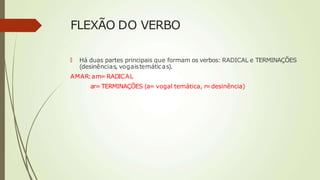 FLEXÃO DO VERBO
🠶 Há duas partes principais que formam os verbos: RADICAL e TERMINAÇÕES
(desinências, vogaistemáticas).
AMAR:am= RADICAL
ar= TERMINAÇÕES (a= vogal temática, r=desinência)
 