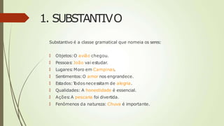 1. SUBSTANTIVO
Substantivo é a classe gramatical que nomeia os seres:
🠶 Objetos:O avião chegou.
🠶 Pessoas: João vai estudar.
🠶 Lugares:Moro em Campinas.
🠶 Sentimentos:O amor nos engrandece.
🠶 Estados:T
odos necessitam de alegria.
🠶 Qualidades: A honestidade é essencial.
🠶 Ações:A pescaria foi divertida.
🠶 Fenômenos da natureza: Chuva é importante.
 