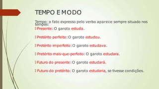 TEMPO E MODO
Tempo: o fato expresso pelo verbo aparece sempre situado nos
tempos:
🠶 Presente:O garoto estuda.
🠶 Pretérito perfeito:O garoto estudou.
🠶 Pretérito imperfeito:O garoto estudava.
🠶 Pretérito mais-que-perfeito: O garoto estudara.
🠶 Futuro do presente:O garoto estudará.
🠶 Futuro do pretérito: O garoto estudaria, se tivesse condições.
 