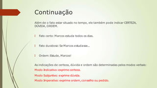 Continuação
Além de o fato estar situado no tempo, ele também pode indicar CERTEZA,
DÚVIDA, ORDEM.
🠶 Fato certo: Marcos estuda todos os dias.
🠶 Fato duvidoso: Se Marcos estudasse...
🠶 Ordem:Estude, Marcos!
As indicações de certeza, dúvida e ordem são determinadas pelos modos verbais:
Modo Indicativo:exprime certeza.
Modo Subjuntivo: exprime dúvida.
Modo Imperativo: exprime ordem, conselho ou pedido.
 