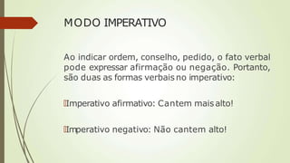 MODO IMPERATIVO
Ao indicar ordem, conselho, pedido, o fato verbal
pode expressar afirmação ou negação. Portanto,
são duas as formas verbais no imperativo:
🠶Imperativo afirmativo: Cantem maisalto!
🠶Imperativo negativo: Não cantem alto!
 