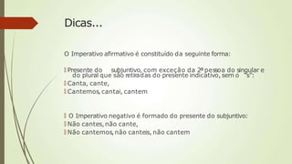 Dicas...
O Imperativo afirmativo é constituído da seguinte forma:
🠶 Presente do subjuntivo, com exceção da 2ªpessoa do singular e
do plural que são retiradas do presente indicativo, sem o “s”:
🠶 Canta, cante,
🠶 Cantemos, cantai, cantem
🠶 O Imperativo negativo é formado do presente do subjuntivo:
🠶 Não cantes,não cante,
🠶 Não cantemos,não canteis, não cantem
 