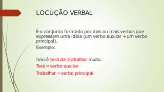 LOCUÇÃO VERBAL
É o conjunto formado por dois ou mais verbos que
expressam uma idéia (um verbo auxiliar +um verbo
principal).
Exemplo:
🠶Você terá de trabalhar muito.
Terá =verbo auxiliar
Trabalhar =verbo principal
 