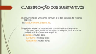 CLASSIFICAÇÃO DOS SUBSTANTIVOS
🠶 Comum: indica um nome comum a todos os seres da mesma
espécie.
Ex:casa, homem, cidade, rio.
🠶 Coletivos: entre os substantivos comuns encontram-se os
“Coletivos”, que, embora estejam no singular, indicam uma
multiplicidade da mesma espécie.
Ex:Boiada:muitos bois
Cardume:muitos peixes
Ramalhete:muitasflores
 
