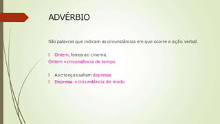 ADVÉRBIO
São palavras que indicam as circunstâncias em que ocorre a ação verbal.
🠶 Ontem, fomos ao cinema.
Ontem =circunstância de tempo
🠶 Ascriançassaíram depressa.
🠶 Depressa =circunstância de modo
 