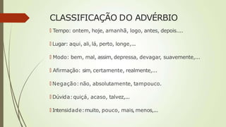 CLASSIFICAÇÃO DO ADVÉRBIO
🠶 Tempo: ontem, hoje, amanhã, logo, antes, depois....
🠶 Lugar: aqui, ali, lá, perto, longe,...
🠶 Modo: bem, mal, assim, depressa, devagar, suavemente,...
🠶 Afirmação: sim, certamente, realmente,...
🠶 Negação:não, absolutamente, tampouco.
🠶 Dúvida:quiçá, acaso, talvez,...
🠶 Intensidade:muito, pouco, mais, menos,...
 