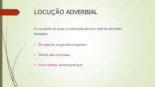 LOCUÇÃO ADVERBIAL
É o conjunto de duas ou maispalavrascom valor de advérbio.
Exemplos:
🠶 De repente, asgarotaschegaram.
🠶 Márcia saiu àspressas.
🠶 Com certeza, vamos participar
.
 