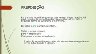 PREPOSIÇÃO
É a palavra invariável que liga dois termos. Nessa ligação, há
uma relação de subordinação (dependência) em que o
segundo termo se subordina ao primeiro.
Ex:Voltei para Campinas ontem.
Voltei =termo regente
para =preposição
Campinas =termo subordinado
A relação se sentido estabelecida entre o termo regente e o
termo subordinado é LUGAR.
 