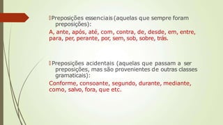 🠶Preposições essenciais(aquelas que sempre foram
preposições):
A, ante, após, até, com, contra, de, desde, em, entre,
para, per, perante, por, sem, sob, sobre, trás.
🠶 Preposições acidentais (aquelas que passam a ser
preposições, mas são provenientes de outras classes
gramaticais):
Conforme, consoante, segundo, durante, mediante,
como, salvo, fora, que etc.
 