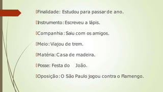🠶Finalidade: Estudou para passarde ano.
🠶Instrumento:Escreveu a lápis.
🠶Companhia:Saiu com os amigos.
🠶Meio:Viajou de trem.
🠶Matéria:Casa de madeira.
🠶Posse: Festa do João.
🠶Oposição:O São Paulo jogou contra o Flamengo.
 