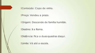 🠶Conteúdo: Copo de vinho.
🠶Preço: Vendeu a prazo.
🠶 Origem: Descende de família humilde.
🠶Destino: I
r a Roma.
🠶Distância: Fica a duasquadras daqui.
🠶Limite: Vá até a escola.
 