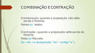 COMBINAÇÃO E CONTRAÇÃO
🠶Combinação: quando a preposição não sofre
perda e fonema.
Fomos ao teatro.
🠶Contração :quando a preposição sofre perda de
fonema.
Festa da Marcela.
Da =de +a (preposição “de” +artigo “a”).
 