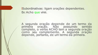 🠶Subordinativas: ligam orações dependentes.
Ex:Acho que virei.
A segunda oração depende de um termo da
primeira oração. Não possuindo sentido
completo, o verbo ACHO tem a segunda oração
como seu complemento. A segunda oração
depende, portanto, de um termo da primeira.
 