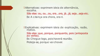 🠶 Alternativas: exprimem ideia de alternância,
escolha.
São elas: ou, ou...ou, ora...ora, já...já, seja...seja etc.
Ex: A criança ora chora, ora ri.
🠶 Explicativas: exprimem ideia de explicação, razão,
motivo.
São elas: que, porque, porquanto, pois (anteposta
ao verbo).
Ex: Chegue logo, poishaverá reunião.
Proteja-se, porque vai chover.
 