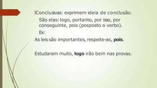 🠶Conclusivas: exprimem ideia de conclusão.
São elas:logo, portanto, por isso, por
conseguinte, pois (posposto o verbo).
Ex:
As leissão importantes, respeite-as, pois.
Estudaram muito, logo irão bem nas provas.
 
