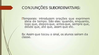 CONJUNÇÕES SUBORDINATIVAS:
🠶Temporais: introduzem orações que exprimem
ideia de tempo. São elas: quando, enquanto,
logo que, depois que, antes que, sempre que,
desde que, até que, assim que etc.
Ex: Assim que tocou o sinal, os alunos saíram da
classe.
 