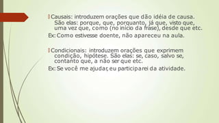 🠶 Causais: introduzem orações que dão idéia de causa.
São elas: porque, que, porquanto, já que, visto que,
uma vez que, como (no início da frase), desde que etc.
Ex:Como estivesse doente, não apareceu na aula.
🠶 Condicionais: introduzem orações que exprimem
condição, hipótese. São elas: se, caso, salvo se,
contanto que, a não ser que etc.
Ex:Se você me ajudar
, eu participarei da atividade.
 