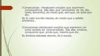 🠶 Consecutivas: introduzem orações que exprimem
consequência. São elas: que (precedido de tal, tão,
tanto, tamanho), de modo que, sem que, de sorte que
etc.
Ex:O calor era tão intenso, de modo que o asfalto
amoleceu..
🠶Concessivas:introduzem orações que exprimem um
certo sentido de contrariedade. São elas: embora,
conquanto que, ainda que, mesmo que etc.
Ex:Embora estivesse doente, foi à escola.
 